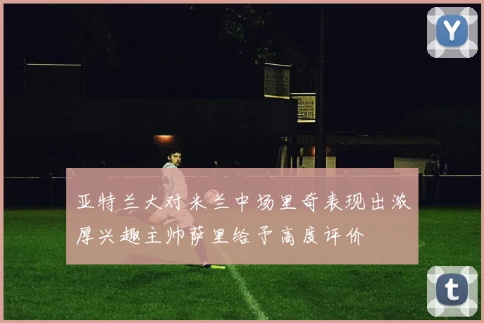 亚特兰大对米兰中场里奇表现出浓厚兴趣主帅萨里给予高度评价