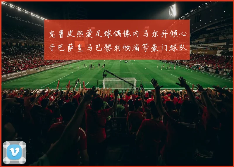 克鲁皮热爱足球偶像内马尔并倾心于巴萨皇马巴黎利物浦等豪门球队