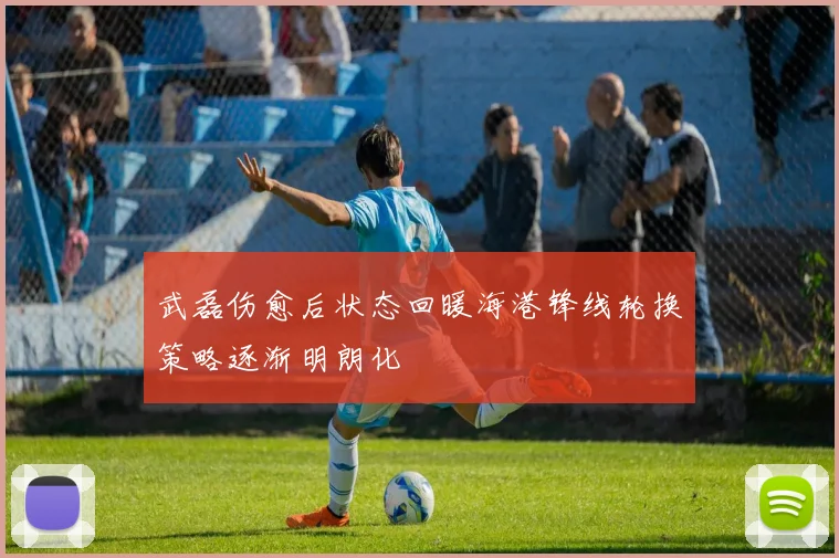 武磊伤愈后状态回暖海港锋线轮换策略逐渐明朗化