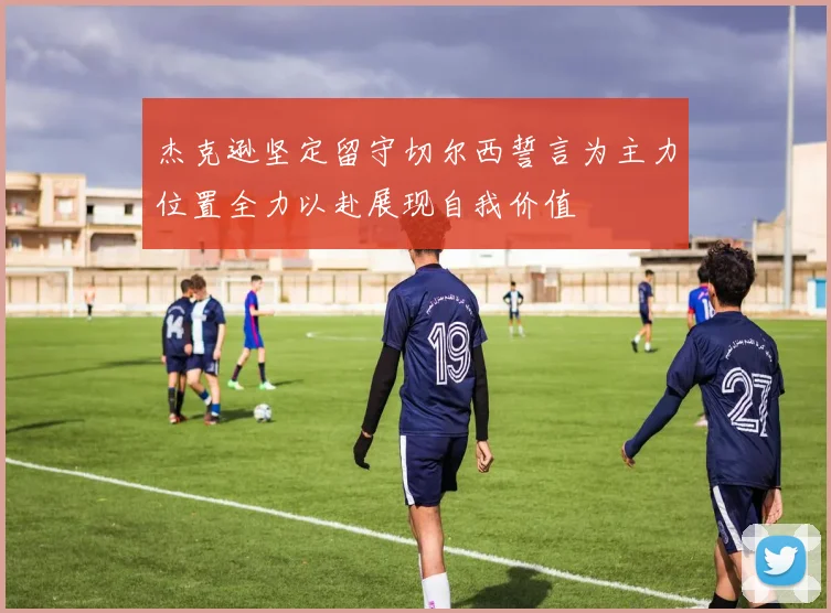 杰克逊坚定留守切尔西誓言为主力位置全力以赴展现自我价值