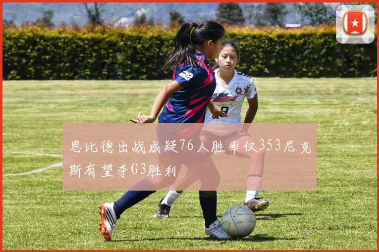恩比德出战成疑76人胜率仅353尼克斯有望夺G3胜利