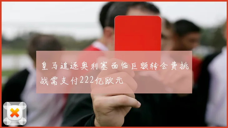皇马追逐奥利塞面临巨额转会费挑战需支付222亿欧元
