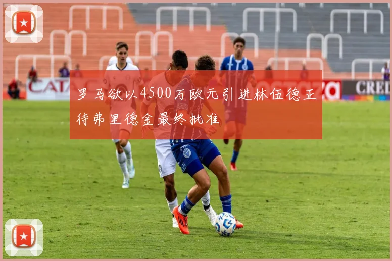 罗马欲以4500万欧元引进林伍德正待弗里德金最终批准