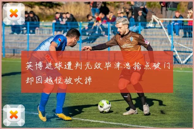 英博进球遭判无效毕津浩抢点破门却因越位被吹掉