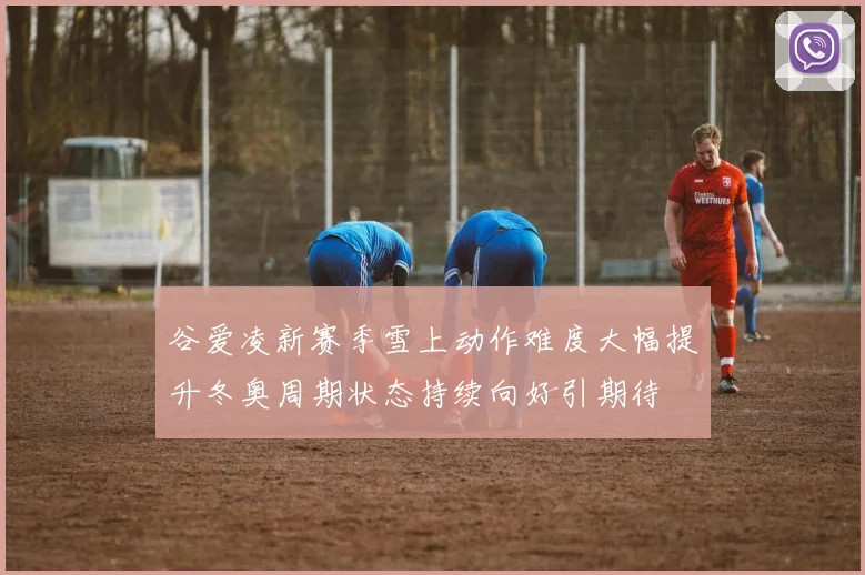 谷爱凌新赛季雪上动作难度大幅提升冬奥周期状态持续向好引期待