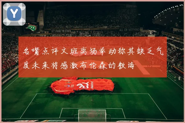 名嘴点评文班离场举动称其缺乏气度未来将感激布伦森的教诲