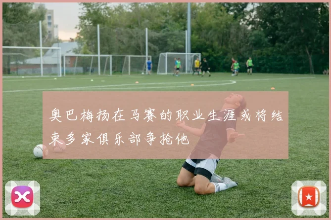 奥巴梅扬在马赛的职业生涯或将结束多家俱乐部争抢他
