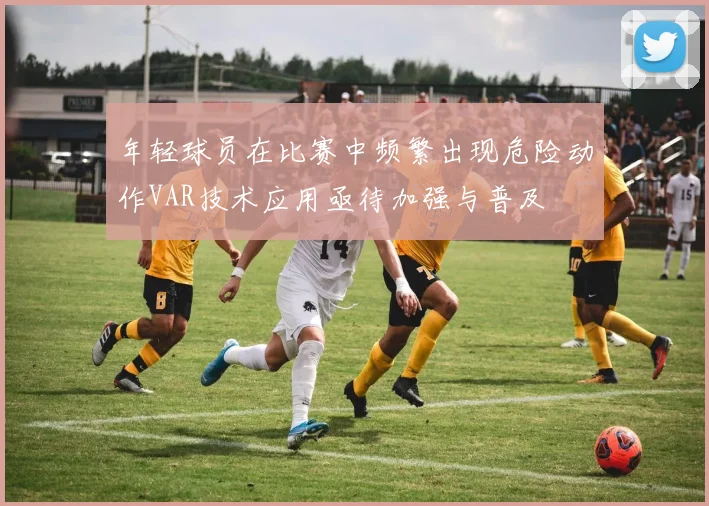 年轻球员在比赛中频繁出现危险动作VAR技术应用亟待加强与普及