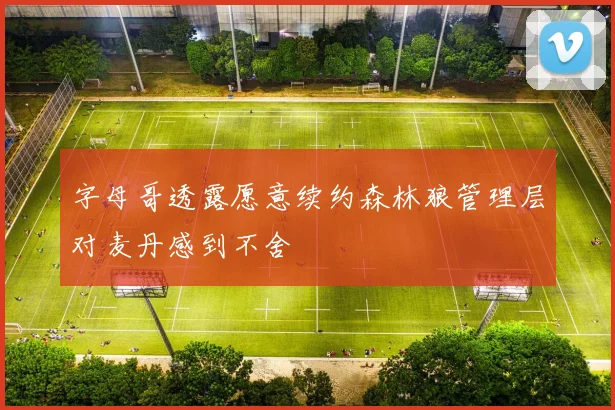 字母哥透露愿意续约森林狼管理层对麦丹感到不舍