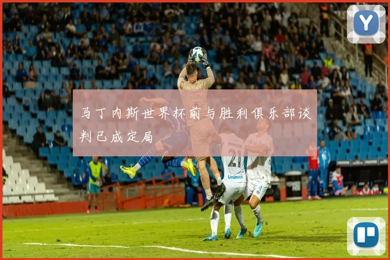 马丁内斯世界杯前与胜利俱乐部谈判已成定局