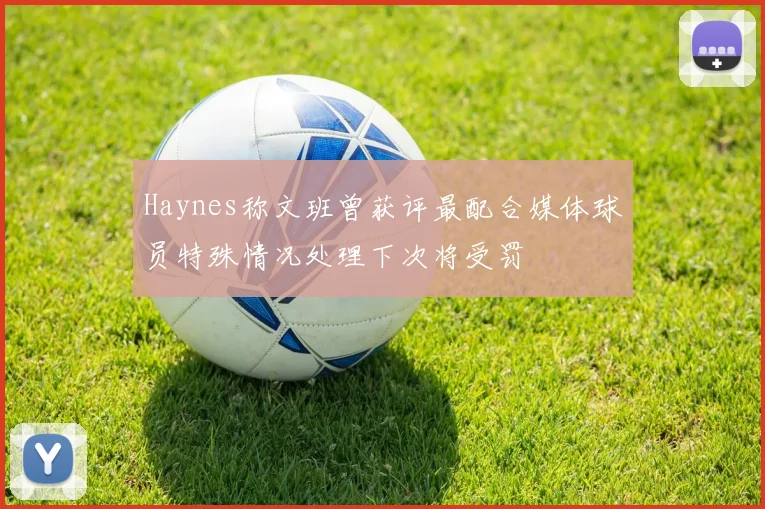 Haynes称文班曾获评最配合媒体球员特殊情况处理下次将受罚