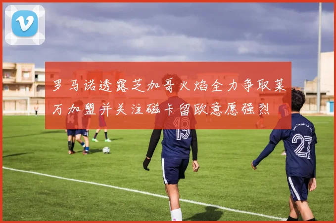 罗马诺透露芝加哥火焰全力争取莱万加盟并关注磁卡留欧意愿强烈