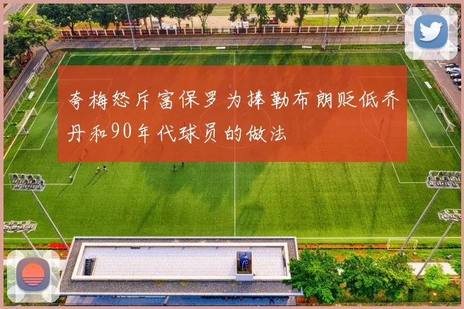夸梅怒斥富保罗为捧勒布朗贬低乔丹和90年代球员的做法