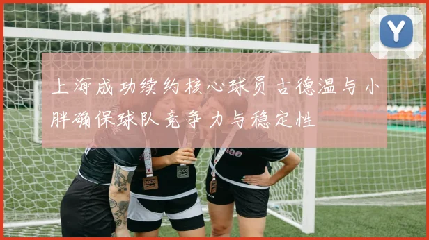 上海成功续约核心球员古德温与小胖确保球队竞争力与稳定性