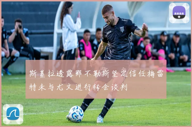 斯基拉透露那不勒斯坚定信任梅雷特未与尤文进行转会谈判