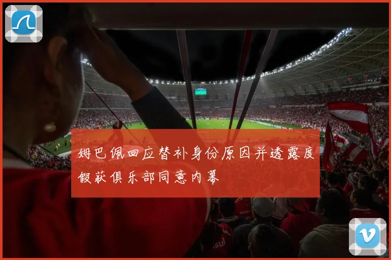 姆巴佩回应替补身份原因并透露度假获俱乐部同意内幕