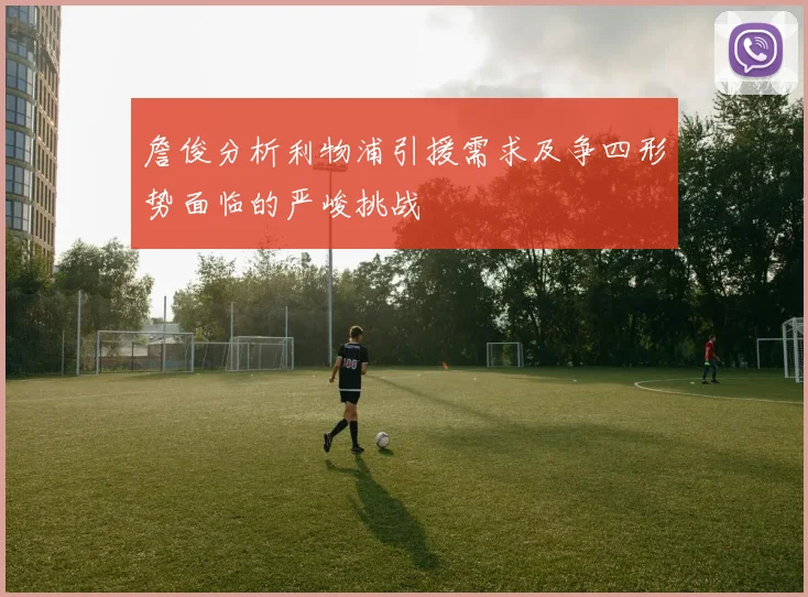 詹俊分析利物浦引援需求及争四形势面临的严峻挑战