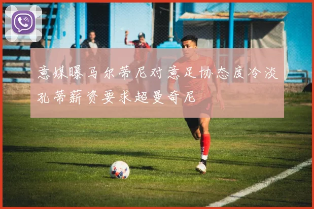 意媒曝马尔蒂尼对意足协态度冷淡孔蒂薪资要求超曼奇尼