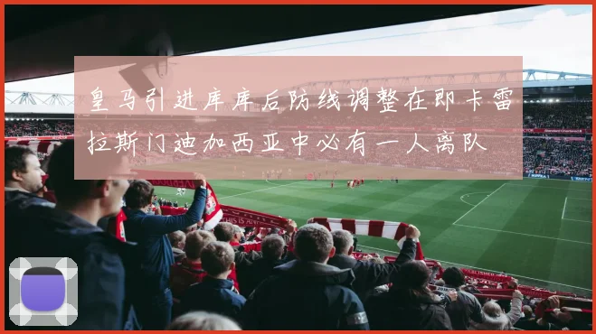 皇马引进库库后防线调整在即卡雷拉斯门迪加西亚中必有一人离队