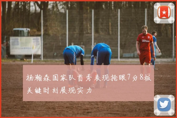 杨瀚森国家队首秀表现抢眼7分8板关键时刻展现实力