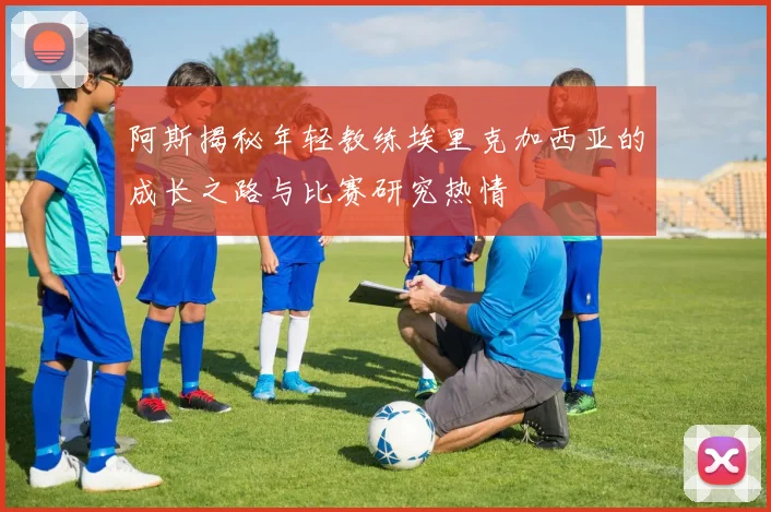 阿斯揭秘年轻教练埃里克加西亚的成长之路与比赛研究热情
