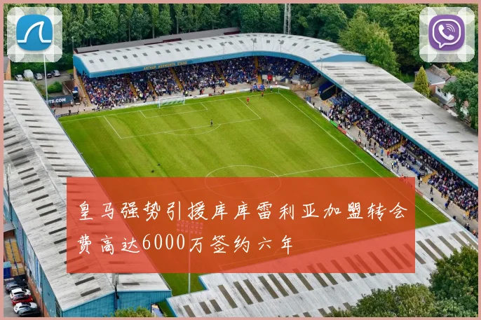 皇马强势引援库库雷利亚加盟转会费高达6000万签约六年