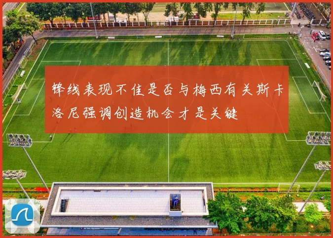 锋线表现不佳是否与梅西有关斯卡洛尼强调创造机会才是关键
