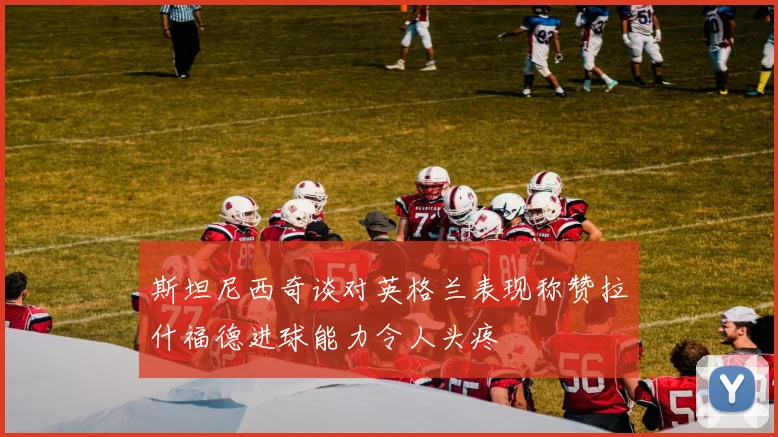 斯坦尼西奇谈对英格兰表现称赞拉什福德进球能力令人头疼