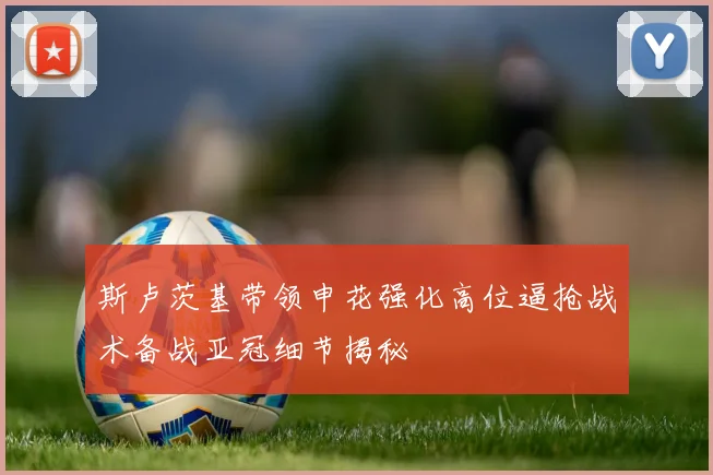 斯卢茨基带领申花强化高位逼抢战术备战亚冠细节揭秘